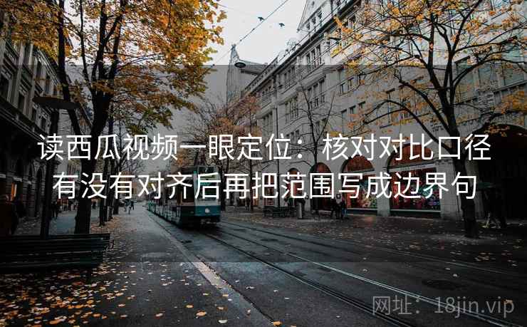 读西瓜视频一眼定位：核对对比口径有没有对齐后再把范围写成边界句