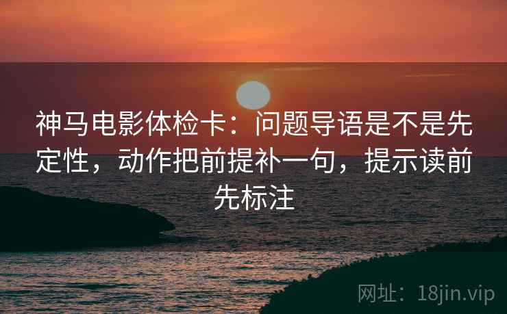 神马电影体检卡：问题导语是不是先定性，动作把前提补一句，提示读前先标注