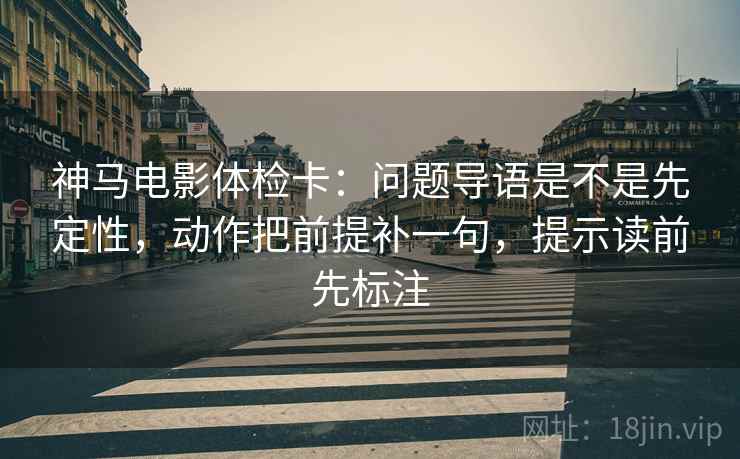 神马电影体检卡：问题导语是不是先定性，动作把前提补一句，提示读前先标注