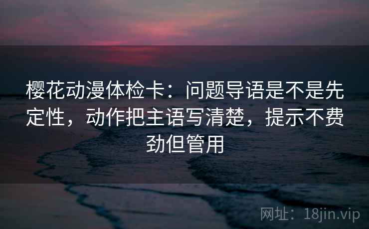 樱花动漫体检卡：问题导语是不是先定性，动作把主语写清楚，提示不费劲但管用