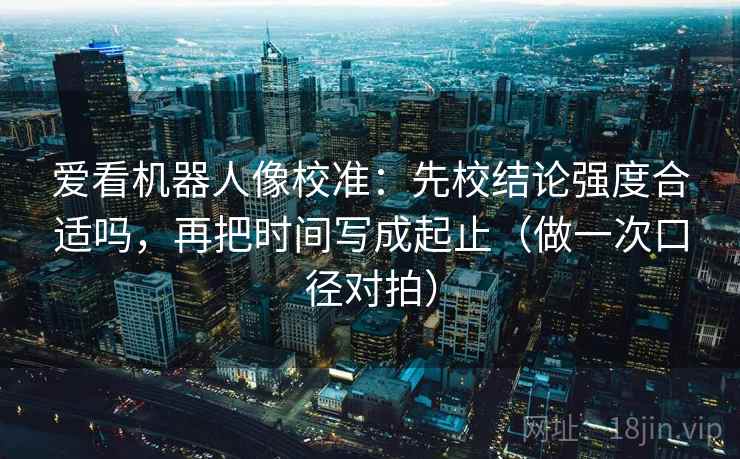 爱看机器人像校准：先校结论强度合适吗，再把时间写成起止（做一次口径对拍）