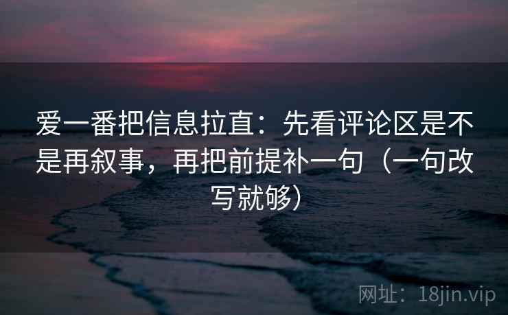 爱一番把信息拉直：先看评论区是不是再叙事，再把前提补一句（一句改写就够）