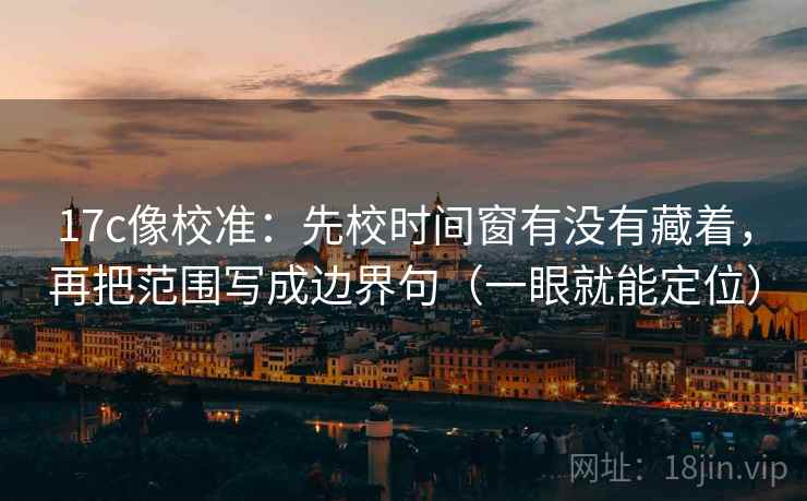 17c像校准：先校时间窗有没有藏着，再把范围写成边界句（一眼就能定位）