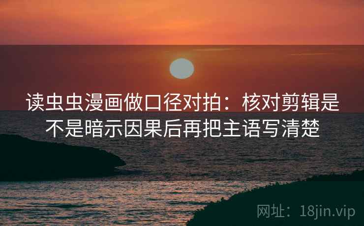 读虫虫漫画做口径对拍：核对剪辑是不是暗示因果后再把主语写清楚