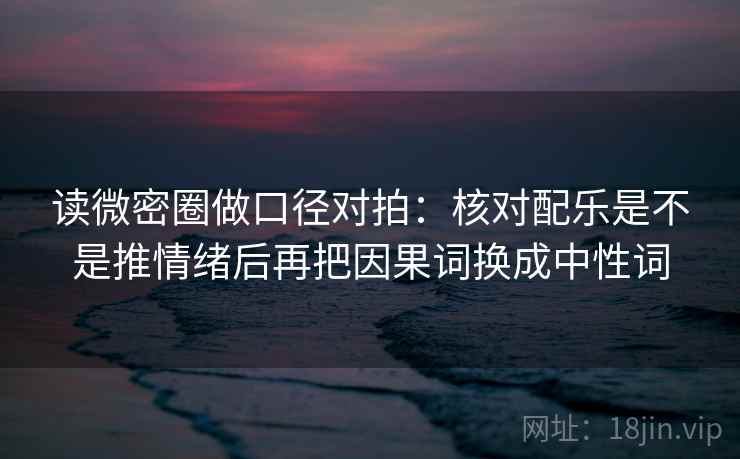 读微密圈做口径对拍:核对配乐是不是推情绪后再把因果词换成中性词